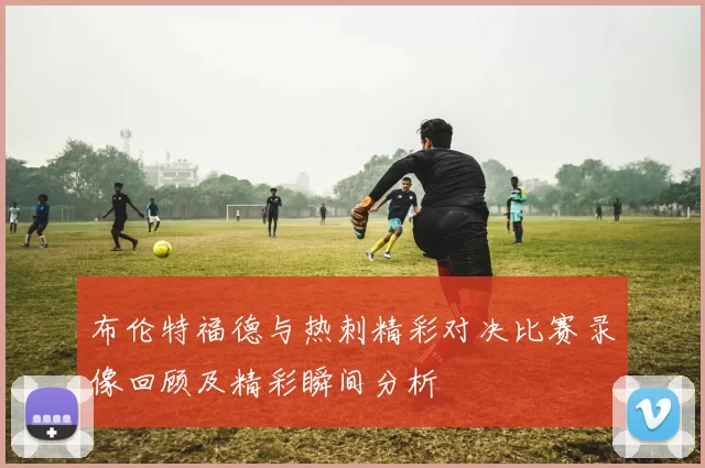 布伦特福德与热刺精彩对决比赛录像回顾及精彩瞬间分析