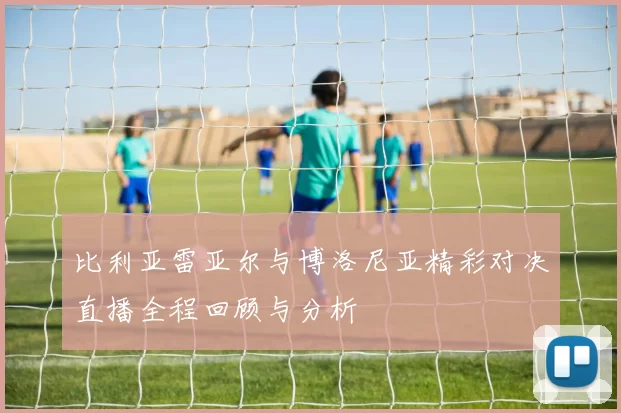比利亚雷亚尔与博洛尼亚精彩对决直播全程回顾与分析