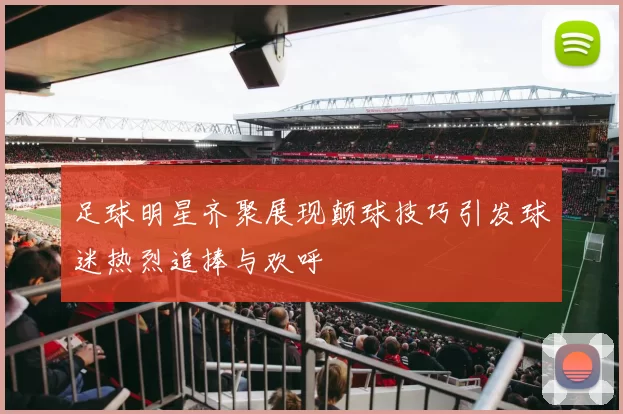 足球明星齐聚展现颠球技巧引发球迷热烈追捧与欢呼