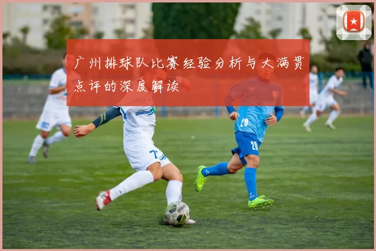 广州排球队比赛经验分析与大满贯点评的深度解读