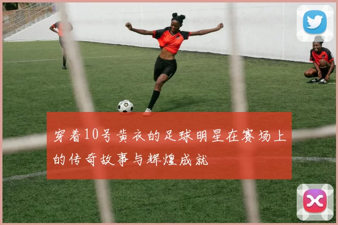 穿着10号黄衣的足球明星在赛场上的传奇故事与辉煌成就