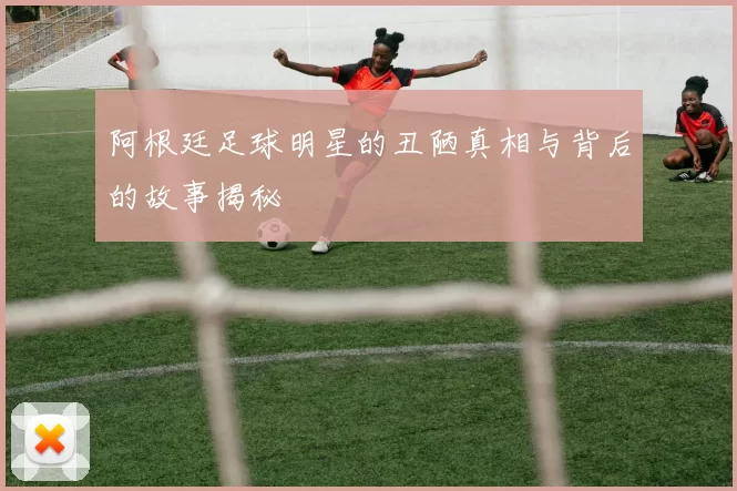 阿根廷足球明星的丑陋真相与背后的故事揭秘