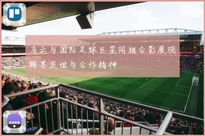 马云与国际足球巨星同框合影展现跨界友谊与合作精神