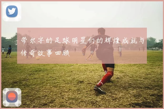 带尔字的足球明星们的辉煌成就与传奇故事回顾