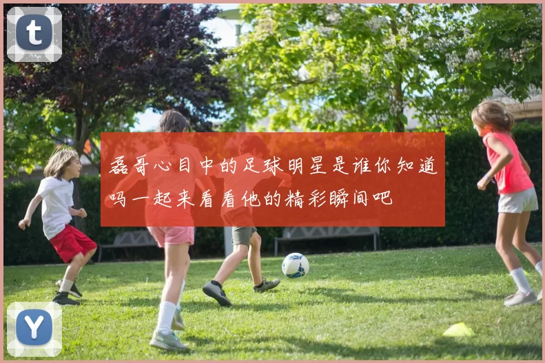 磊哥心目中的足球明星是谁你知道吗一起来看看他的精彩瞬间吧