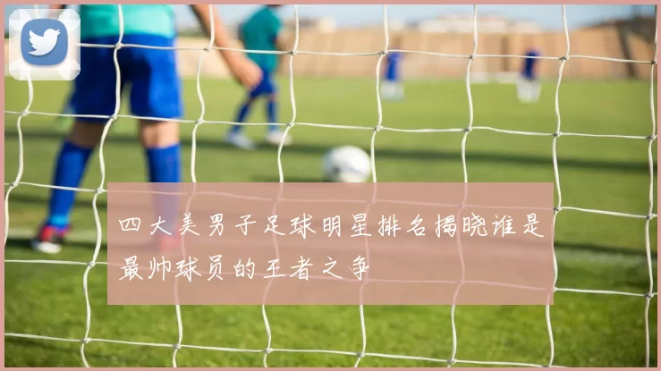 四大美男子足球明星排名揭晓谁是最帅球员的王者之争