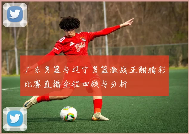 广东男篮与辽宁男篮激战正酣精彩比赛直播全程回顾与分析