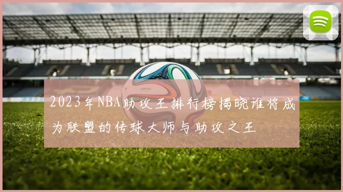 2023年NBA助攻王排行榜揭晓谁将成为联盟的传球大师与助攻之王