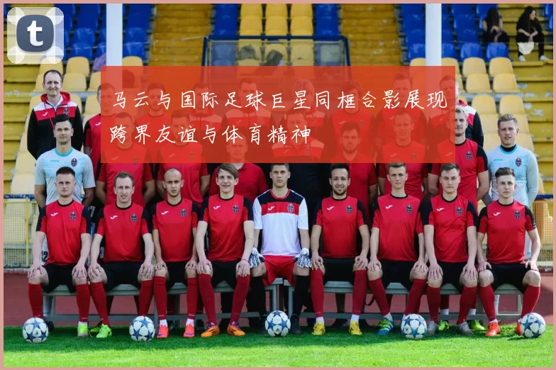 马云与国际足球巨星同框合影展现跨界友谊与体育精神
