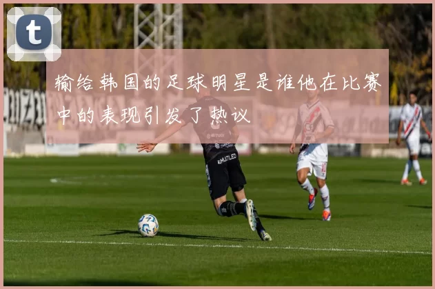 输给韩国的足球明星是谁他在比赛中的表现引发了热议