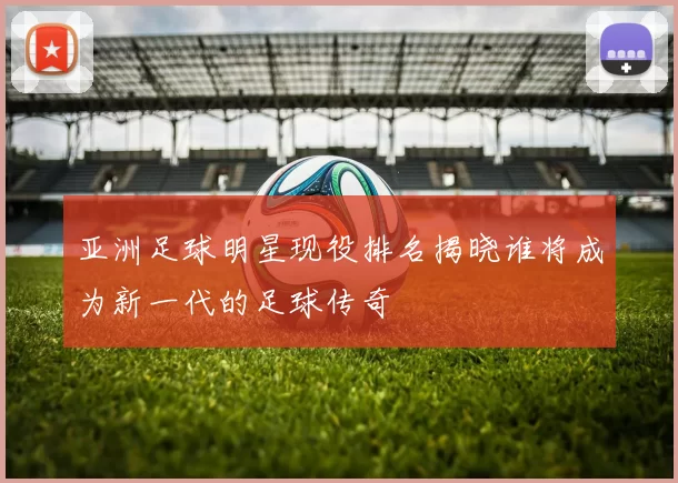 亚洲足球明星现役排名揭晓谁将成为新一代的足球传奇
