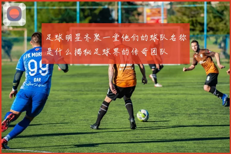 足球明星齐聚一堂他们的球队名称是什么揭秘足球界的传奇团队