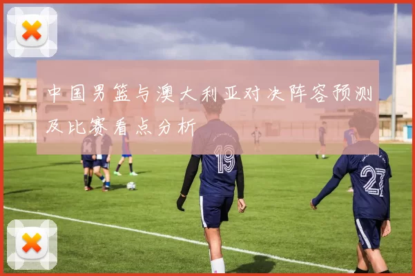 中国男篮与澳大利亚对决阵容预测及比赛看点分析