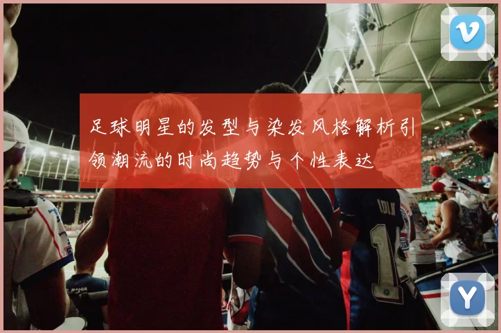 足球明星的发型与染发风格解析引领潮流的时尚趋势与个性表达