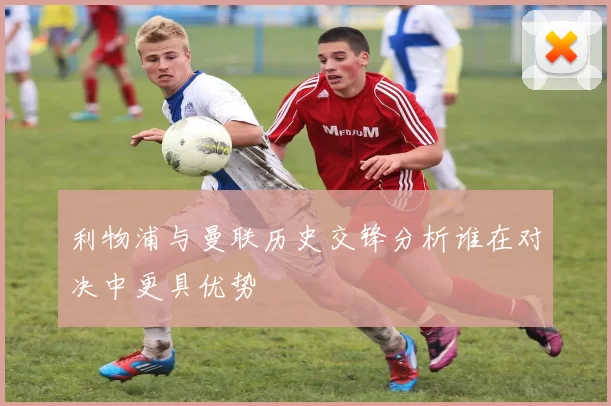 利物浦与曼联历史交锋分析谁在对决中更具优势