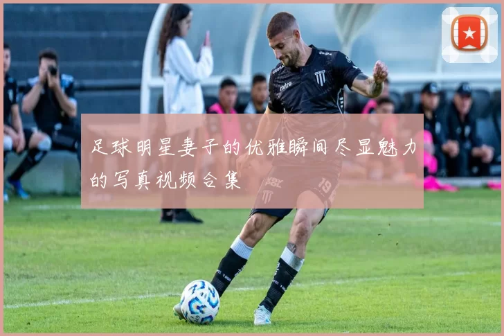 足球明星妻子的优雅瞬间尽显魅力的写真视频合集