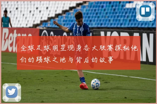全球足球明星现身各大联赛探秘他们的踢球之地与背后的故事
