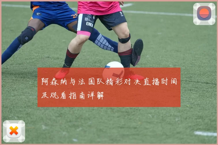 阿森纳与法国队精彩对决直播时间及观看指南详解