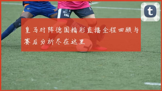 皇马对阵德国精彩直播全程回顾与赛后分析尽在这里