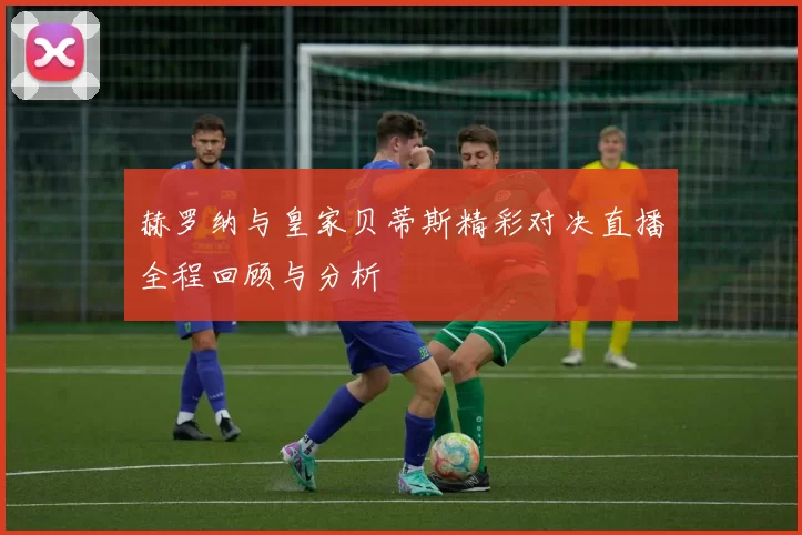 赫罗纳与皇家贝蒂斯精彩对决直播全程回顾与分析