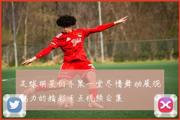 足球明星们齐聚一堂尽情舞动展现魅力的精彩卡点视频合集