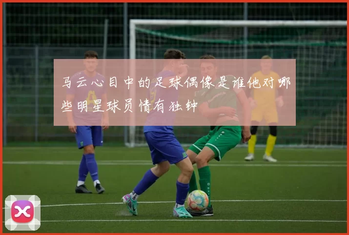 马云心目中的足球偶像是谁他对哪些明星球员情有独钟