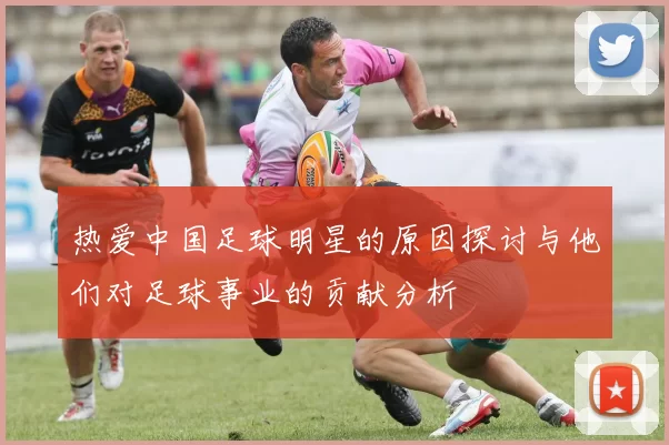 热爱中国足球明星的原因探讨与他们对足球事业的贡献分析