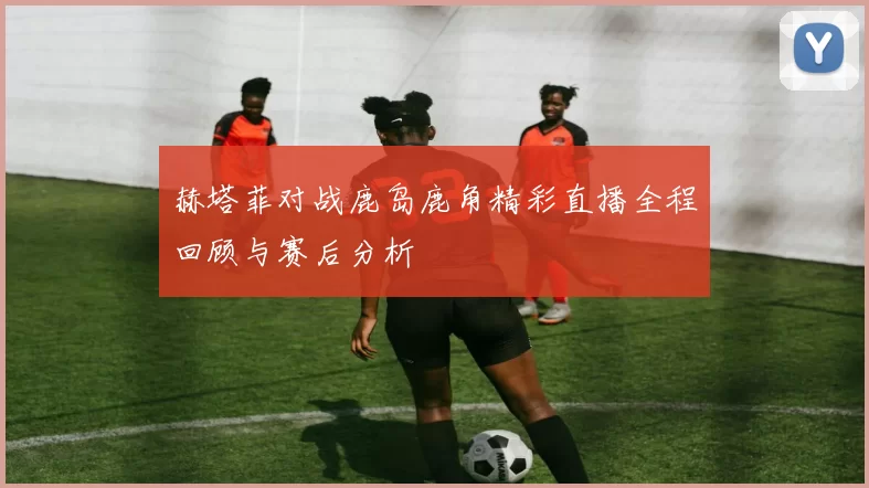 赫塔菲对战鹿岛鹿角精彩直播全程回顾与赛后分析