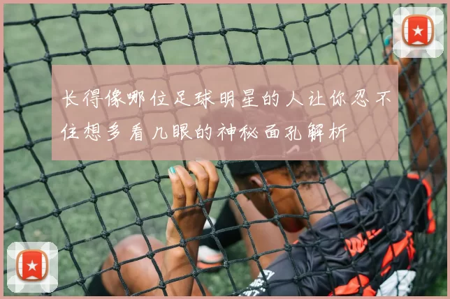 长得像哪位足球明星的人让你忍不住想多看几眼的神秘面孔解析