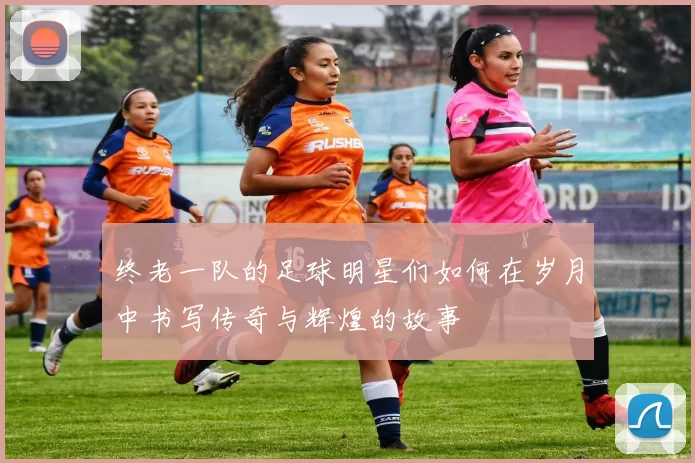 终老一队的足球明星们如何在岁月中书写传奇与辉煌的故事