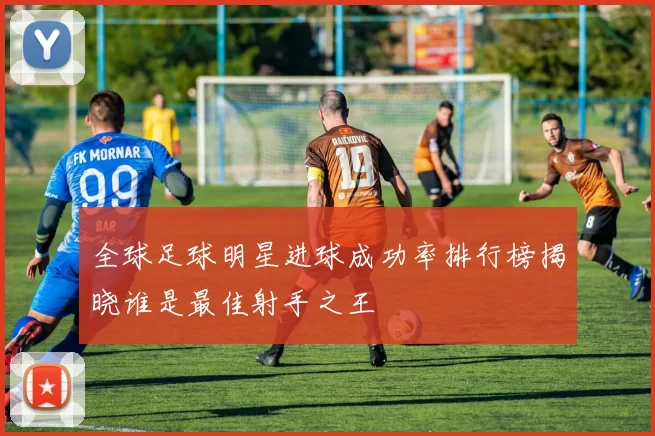 全球足球明星进球成功率排行榜揭晓谁是最佳射手之王