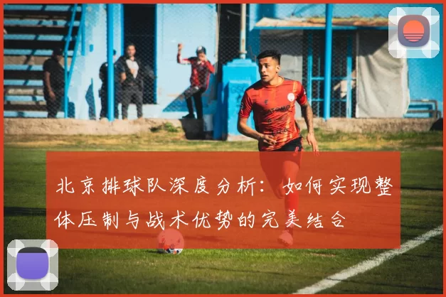 北京排球队深度分析：如何实现整体压制与战术优势的完美结合