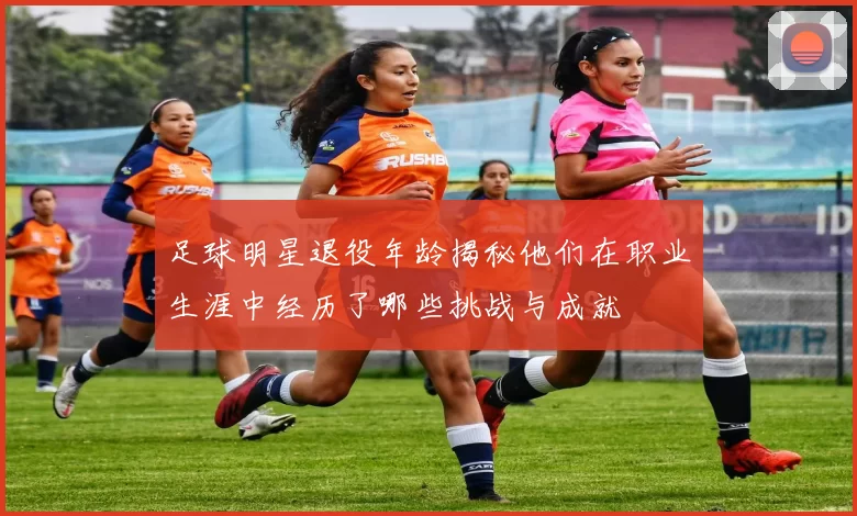 足球明星退役年龄揭秘他们在职业生涯中经历了哪些挑战与成就