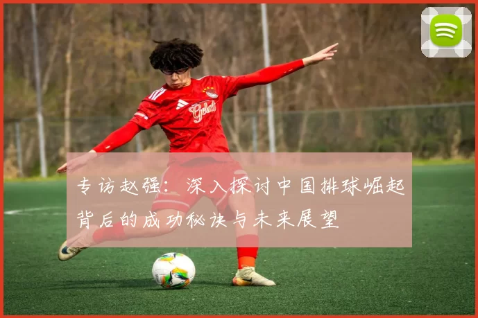 专访赵强：深入探讨中国排球崛起背后的成功秘诀与未来展望