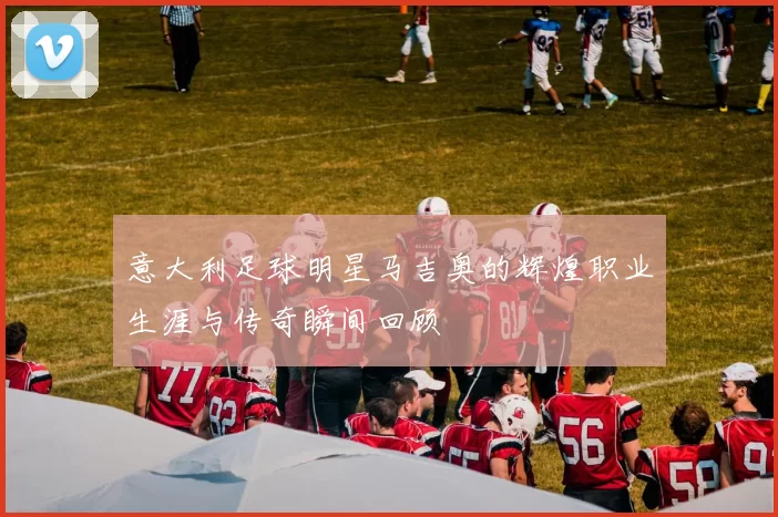 意大利足球明星马吉奥的辉煌职业生涯与传奇瞬间回顾