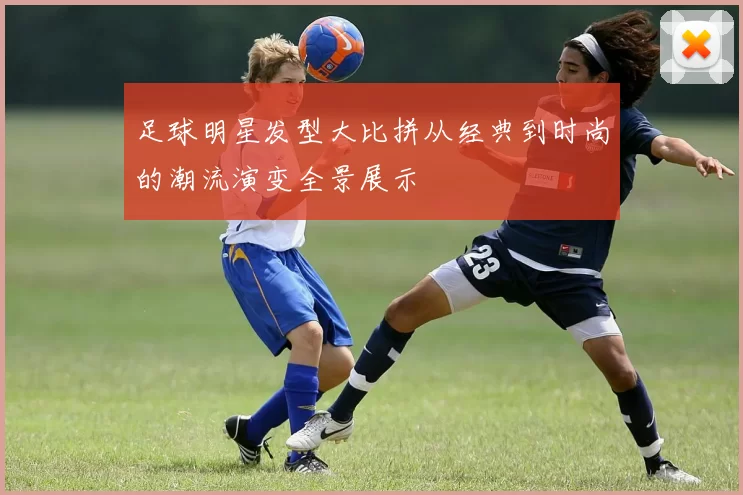 足球明星发型大比拼从经典到时尚的潮流演变全景展示