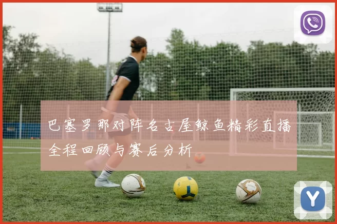巴塞罗那对阵名古屋鲸鱼精彩直播全程回顾与赛后分析