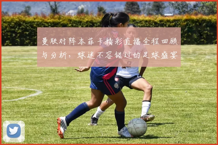 曼联对阵本菲卡精彩直播全程回顾与分析，球迷不容错过的足球盛宴