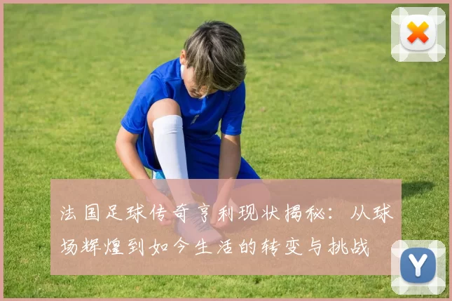 法国足球传奇亨利现状揭秘：从球场辉煌到如今生活的转变与挑战