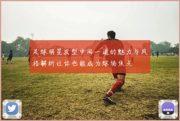 足球明星发型中间一道的魅力与风格解析让你也能成为球场焦点