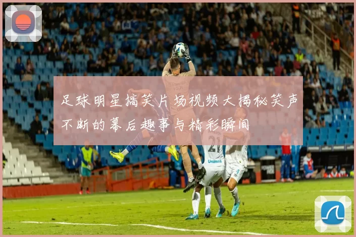 足球明星搞笑片场视频大揭秘笑声不断的幕后趣事与精彩瞬间
