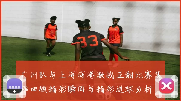 广州队与上海海港激战正酣比赛集锦回顾精彩瞬间与精彩进球分析