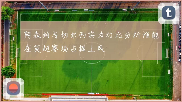 阿森纳与切尔西实力对比分析谁能在英超赛场占据上风