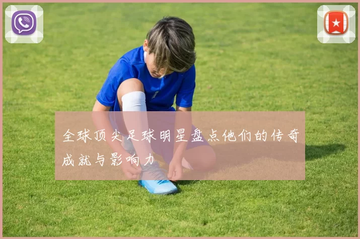 全球顶尖足球明星盘点他们的传奇成就与影响力