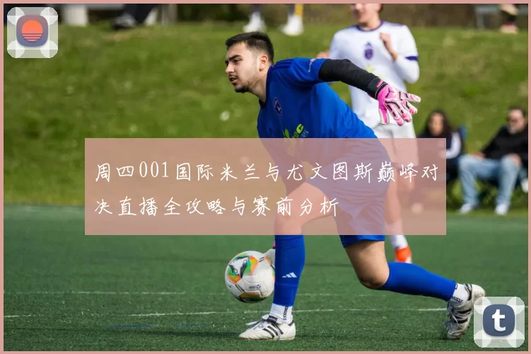 周四001国际米兰与尤文图斯巅峰对决直播全攻略与赛前分析