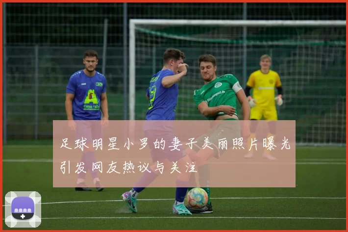 足球明星小罗的妻子美丽照片曝光引发网友热议与关注