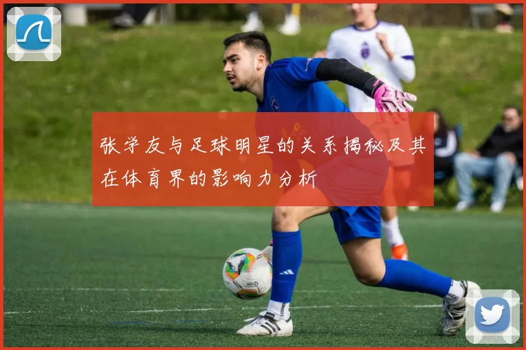 张学友与足球明星的关系揭秘及其在体育界的影响力分析
