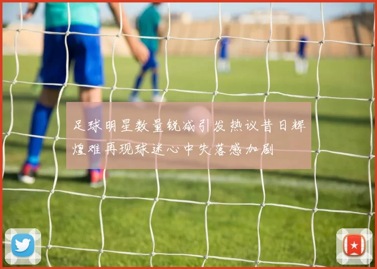 足球明星数量锐减引发热议昔日辉煌难再现球迷心中失落感加剧