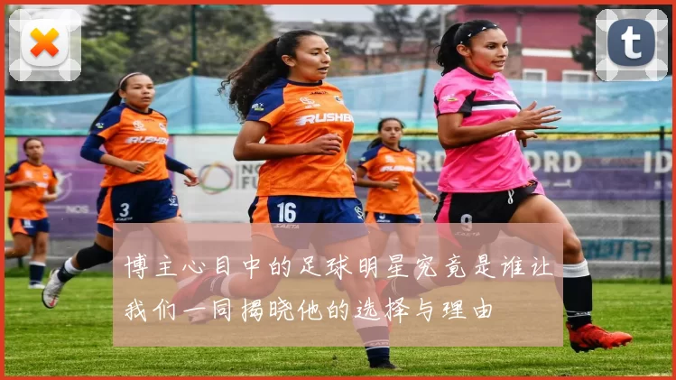 博主心目中的足球明星究竟是谁让我们一同揭晓他的选择与理由