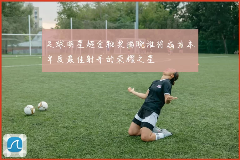 足球明星超金靴奖揭晓谁将成为本年度最佳射手的荣耀之星